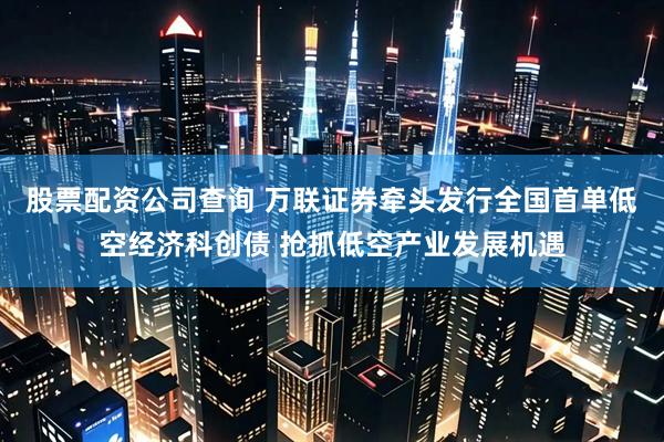 股票配资公司查询 万联证券牵头发行全国首单低空经济科创债 抢抓低空产业发展机遇