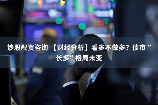 炒股配资咨询 【财经分析】看多不做多？债市“长多”格局未变