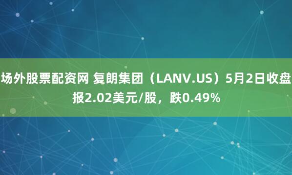 场外股票配资网 复朗集团（LANV.US）5月2日收盘报2.02美元/股，跌0.49%