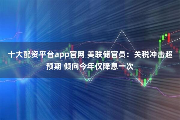 十大配资平台app官网 美联储官员：关税冲击超预期 倾向今年仅降息一次