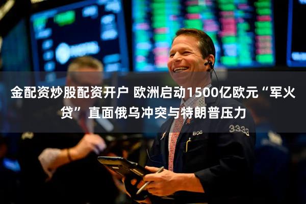 金配资炒股配资开户 欧洲启动1500亿欧元“军火贷” 直面俄乌冲突与特朗普压力