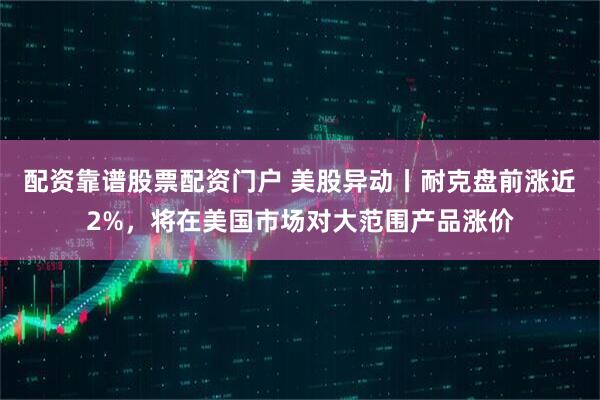 配资靠谱股票配资门户 美股异动丨耐克盘前涨近2%，将在美国市场对大范围产品涨价