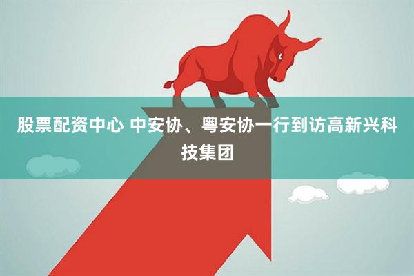 股票配资中心 中安协、粤安协一行到访高新兴科技集团