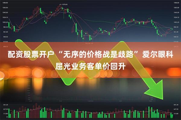 配资股票开户 “无序的价格战是歧路” 爱尔眼科屈光业务客单价回升