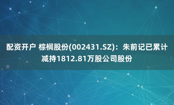 配资开户 棕榈股份(002431.SZ)：朱前记已累计减持1812.81万股公司股份