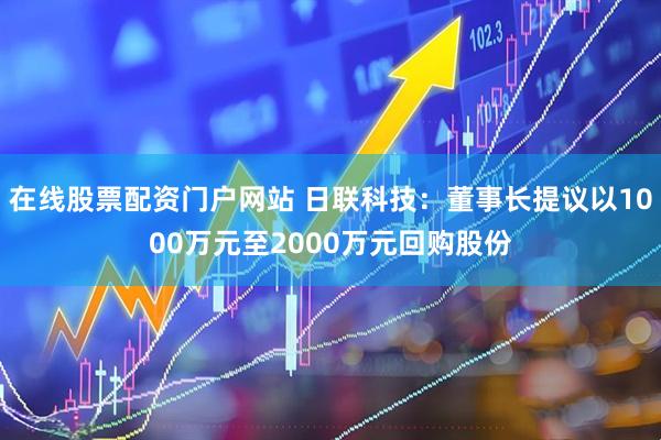在线股票配资门户网站 日联科技：董事长提议以1000万元至2000万元回购股份
