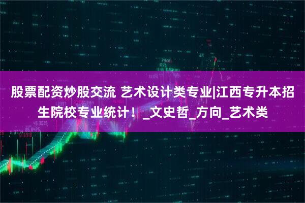 股票配资炒股交流 艺术设计类专业|江西专升本招生院校专业统计！_文史哲_方向_艺术类