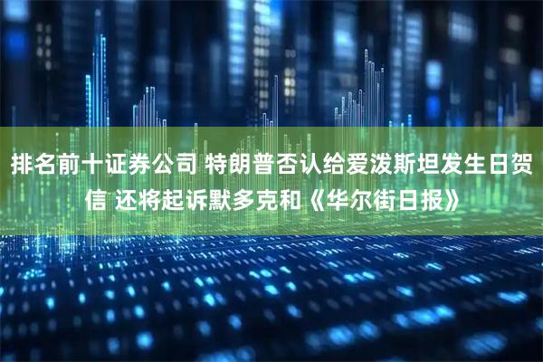 排名前十证券公司 特朗普否认给爱泼斯坦发生日贺信 还将起诉默多克和《华尔街日报》