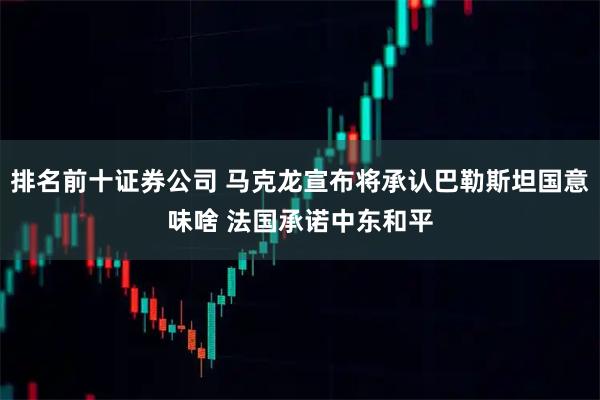 排名前十证券公司 马克龙宣布将承认巴勒斯坦国意味啥 法国承诺中东和平
