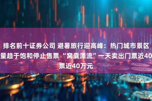 排名前十证券公司 避暑旅行迎高峰：热门城市景区游客量趋于饱和停止售票 “窝囊漂流”一天卖出门票近40万元