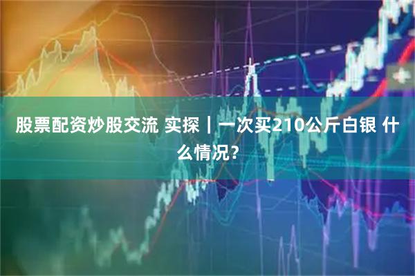 股票配资炒股交流 实探｜一次买210公斤白银 什么情况？