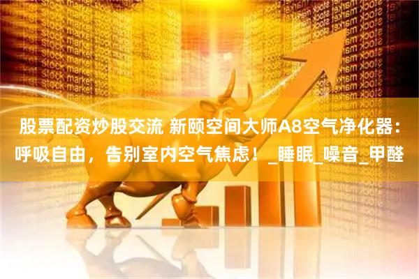 股票配资炒股交流 新颐空间大师A8空气净化器：呼吸自由，告别室内空气焦虑！_睡眠_噪音_甲醛
