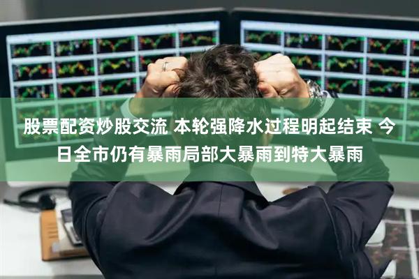 股票配资炒股交流 本轮强降水过程明起结束 今日全市仍有暴雨局部大暴雨到特大暴雨