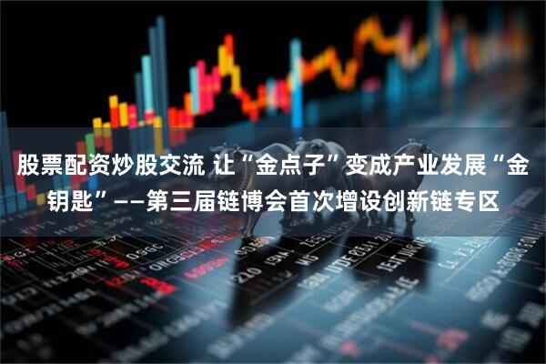 股票配资炒股交流 让“金点子”变成产业发展“金钥匙”——第三届链博会首次增设创新链专区
