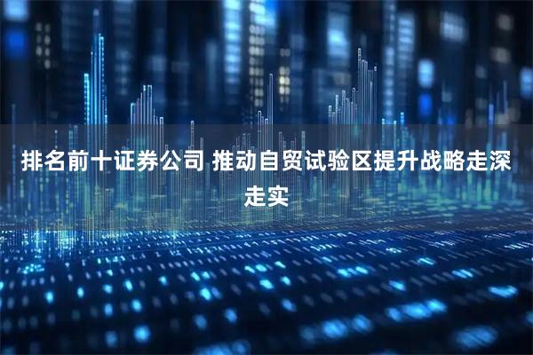 排名前十证券公司 推动自贸试验区提升战略走深走实