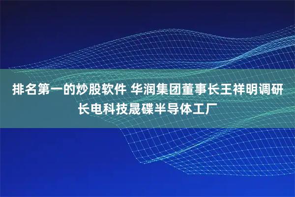 排名第一的炒股软件 华润集团董事长王祥明调研长电科技晟碟半导体工厂