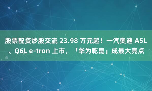 股票配资炒股交流 23.98 万元起！一汽奥迪 A5L、Q6L e-tron 上市，「华为乾崑」成最大亮点