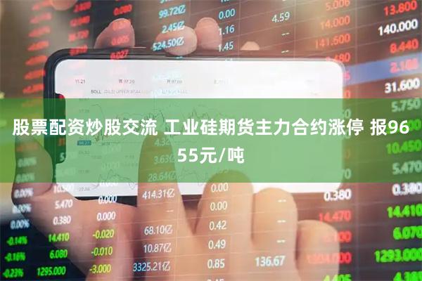 股票配资炒股交流 工业硅期货主力合约涨停 报9655元/吨