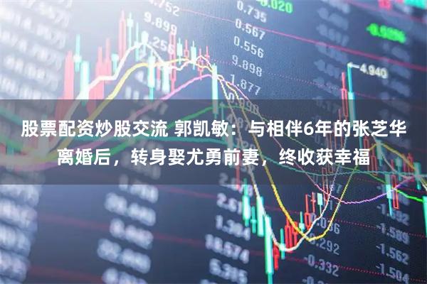 股票配资炒股交流 郭凯敏：与相伴6年的张芝华离婚后，转身娶尤勇前妻，终收获幸福