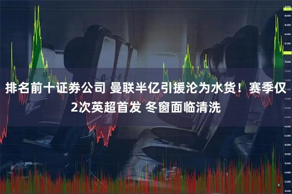 排名前十证券公司 曼联半亿引援沦为水货！赛季仅2次英超首发 冬窗面临清洗