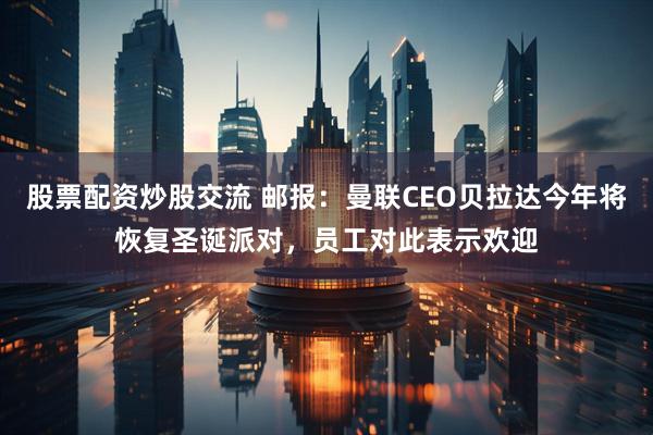 股票配资炒股交流 邮报：曼联CEO贝拉达今年将恢复圣诞派对，员工对此表示欢迎
