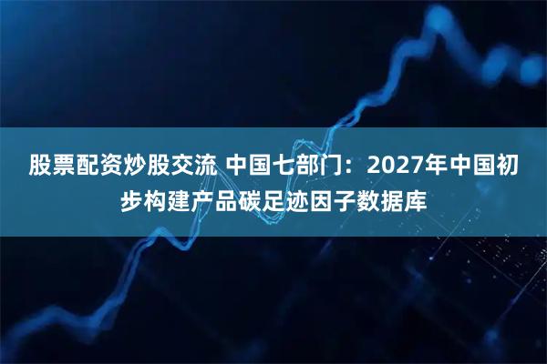 股票配资炒股交流 中国七部门：2027年中国初步构建产品碳足迹因子数据库