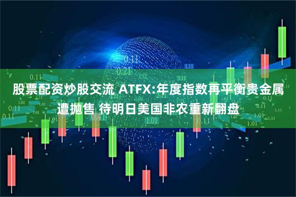 股票配资炒股交流 ATFX:年度指数再平衡贵金属遭抛售 待明日美国非农重新翻盘