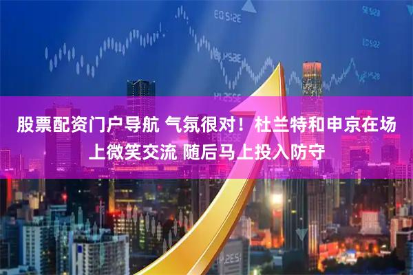 股票配资门户导航 气氛很对！杜兰特和申京在场上微笑交流 随后马上投入防守