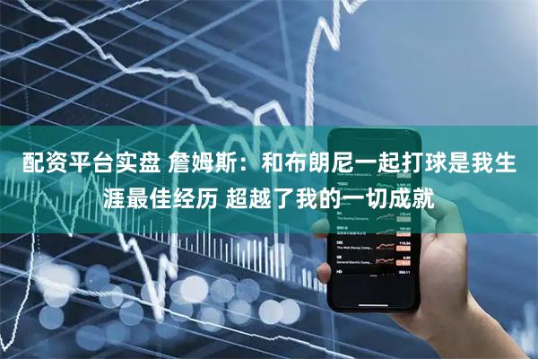 配资平台实盘 詹姆斯：和布朗尼一起打球是我生涯最佳经历 超越了我的一切成就