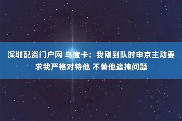 深圳配资门户网 乌度卡：我刚到队时申京主动要求我严格对待他 不替他遮掩问题