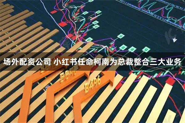 场外配资公司 小红书任命柯南为总裁整合三大业务