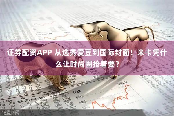 证券配资APP 从选秀爱豆到国际封面！米卡凭什么让时尚圈抢着要？