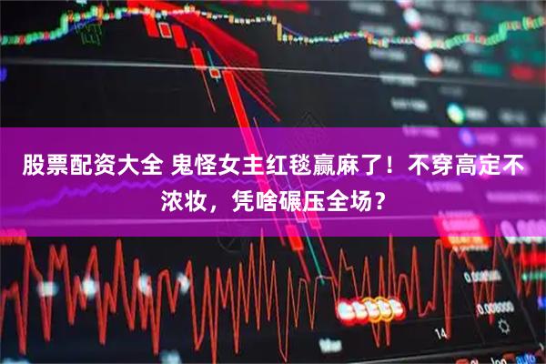 股票配资大全 鬼怪女主红毯赢麻了！不穿高定不浓妆，凭啥碾压全场？
